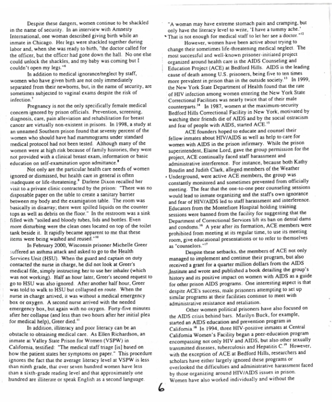 Despite these dangers. women coatinue 0 be shackied in the name of securty. In an interview with Arnesty Intermational, one woman descrbed giving birth whic an inmate in Chicago. Her legs were shackled together during Iabor and, when she was ready to bisth, “he doctor called for the office, but the offcer had gone down the hall. No on clse could unlock the shackles, and my baby was coming but | Couldn’t open my legs  In addtion 10 medical ignorance/neglect by suff, women who have given birth are not oly immediaely Separated rom theienewborns,but, i the name o secur Sometimes subjecied t vaginal exams despte th risk of infection”  Pregnancy is ot the oly specifically female medical concen ignored by prison offcials_Prevention, screeniog. disgosis.care, pai aleviation and rehabltation for breast cancer ar virually non-existent i pisons. In 1998, a stady 3t ‘n unnamed Southenm prison found tha seventy percent of the omen who should have had mammograms under siandard medical protocol had not been ested. Alhough many of the women were t igh isk because of family hstoies, they wese ot provided with a clnica breast exam, information or basic education on sell-examination upon admitance "  Not only are the paticalar bealthcare needs of women gnored or dismissed, but health care in gneral is ofien nadequate or lfe-treatening * Dalene Dixon recalled her visit 0 8 privte clinic contraced by the prison: “There was b0 disposable paper o th table 0 create  sanitay barri between my body and the examigaton tble. The room basicaly in dsarry, there were spilled liquids on the counter 10ps as well s debrs on the floor.” In the estroom was a sink iled with "soiled and bloody ubes,lds and btles. Even more distrbing were the clean ones locaed o8 (0p of the toilet tank beside i. 1t rapidly became apparen (0 me that these items were bing washed and reused  In Februsry 2000, Wisconsin prisoner Michelle Gre  ffered an asthma atack and asked 0 g0 0 the Health Services Unit (HSU). When the guard and captain on duty contacted the nurse in charge. he d o ook at Greer’s medical file, simply instrcting hs t use her iohaler (which was not working). Hlf a hour lter, Greer’s second request 1o 8010 HSU was lio ignored. Afir another haf hour, Greer was told to walk to HSU butcollapsed en oute. When the nurse in charge amved, it was without a medical emergeacy box or oxygen. A second nurse amived with the needed emergency box, but again with o oxygen. Fony.five minutes aiee hr collapse (and ess than two hoursafec her niial plea for medical hep), Greer died  In addsion. literacy and poor lracy can be an obstacle to obianing medical care. As Ellen Richardson, an inmate at Valley Ssi Prison for Women (VSPW) in Californa,tesfied: “The medicalstaff riage is]based on how the patent sties her sympioms on paper ~ This procedure ignores the facttha the average leracy level 3t VSPW isless (han ninih grade, tht over seven hundred women have less than a sixth-grade readinglevel and tha approximaely one.  hundred are ileraie orspeak English s  second language.  ‘A woman may have extreme stomach pai and crampig, bet only have the ierscy level to wrt, L have a mmy ache.” “That i not enough for medical staff 1 et her see a docir *  However, women have been actve about ying to change their sometimes life hecatening medical neglect. The most Successful and well-known pisoner niiated projet organized around healthcare is the AIDS Counscling aad Education Project (ACE) at Bedford Hills. AIDS i the leadng cause of desth among, U.S. prisoners,being fve 10 ten imes o prevalent inprison than in the owtside socity ”_In 1999, the New York Stte Department of Health ound that the rate of HIV infection among wormen entering the New York State Cormectonal Faclies was nearly twice that ofthix male counterpats ™ In 1987, women atthe maximur-securty Bedford Hills Comectional Facility in New York, motivaed by watching thei rieads die of AIDS and by the socul osiacism and fea of people with AIDS, sared ACE "  "ACE founders hoped to educate and counsel theit fellow inmates sbout HIV/AIDS 25 well as help t care for women with AIDS in the prison infirmary. While the prison Superimendent, Elsine Lord, gave the group permission (or the project, ACE continualy faced staf harassment snd Sdminssrative nteference. For nstance, because both Kathy Boudin and Juith Clark, aeged members of the Weather  + Underground, were active ACE members, the group was consantly moniored and sometimes prevented from offcally ‘nceing. The fea that the one-to-one peer counseling sessions. ould lead 0 inmate organizing and the saffs own ignorance and fear of HIVIAIDS led o taff harassmest and nteriercoce. ‘Educatorsfrom the Montefiore Hospital holding raining Sessions were baned from the acility for suggestng thal the Depariment of Corectional Services lft s ban on denial s and condoms ’ A year afer it formation, ACE members were rohibied from meeting at s regular e, 1 use s meeting Toom, give cducationsl peseatations o o ffer o themseives s ~counselors.""  ‘Despue these setbacks, the mermbers of ACE oot only managed 0 implement and continuc theit program, but also received agrant fo & quarter millon dollars rom the AIDS Insitute and wrote and published a book detailing the gr0uy’s history and s positive impact on women with AIDS 3 a guide for other prison AIDS programs. One interesting aspect s hat despite ACE success, male prisoners llempting 0 5 up Simlar programs at theie facilies conunue o meet with sdminsiratve resistance and ttalation.  “Other women palitica prsoners have also focused on the AIDS crisis behind bars. Marilyn Buck. for example. sarted sn AIDS education and prevetion program in Califormia ™ In 1994, three HIV-posiive inmates a Cental Califoria Women’s Facility began a per-ducation program  comgassing not only HIV and AIDS, but also oher sexualy  namited discases, whercalosis and Hepatis C* However,  ‘with the exception of ACE at Bedford Hils esearchers and  Seholars havecithr largly ignored these programs ox  overlooked the diffculies and adminisirative harassment faced by those organizing around HIV/AIDS issues i prson.  ‘Woen have also worked individually and without the  